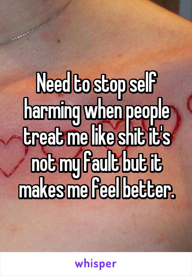 Need to stop self harming when people treat me like shit it's not my fault but it makes me feel better.