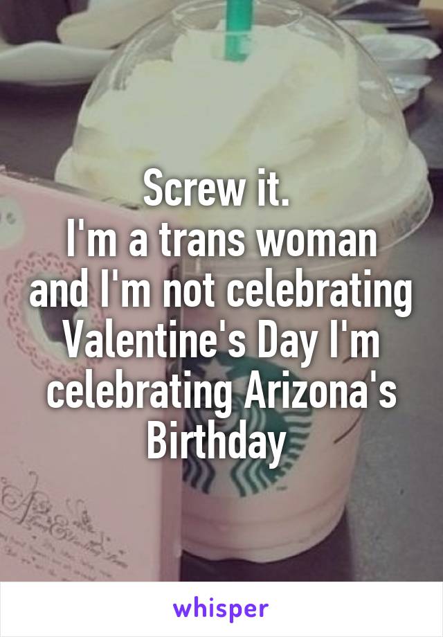 Screw it. 
I'm a trans woman and I'm not celebrating Valentine's Day I'm celebrating Arizona's Birthday 