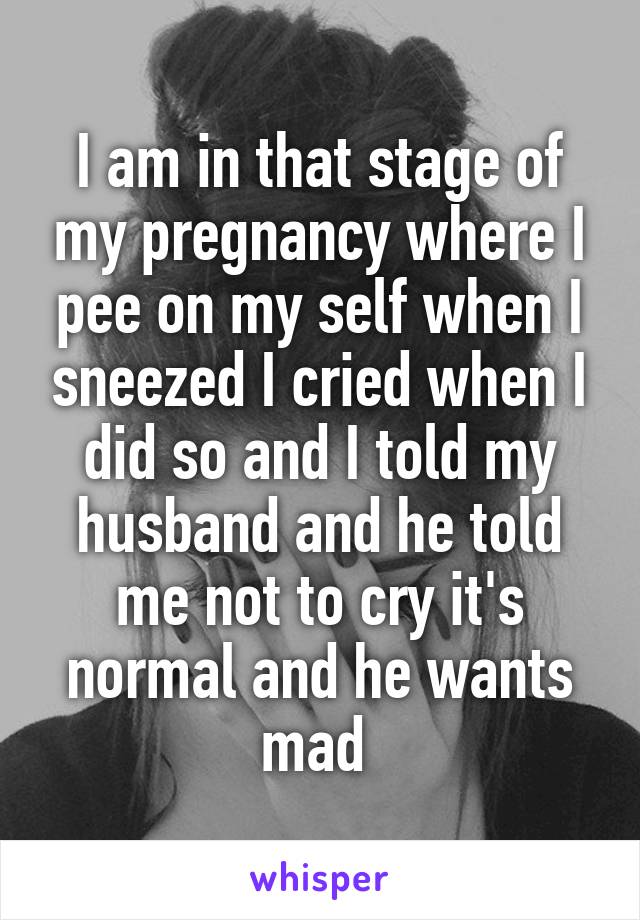 I am in that stage of my pregnancy where I pee on my self when I sneezed I cried when I did so and I told my husband and he told me not to cry it's normal and he wants mad 