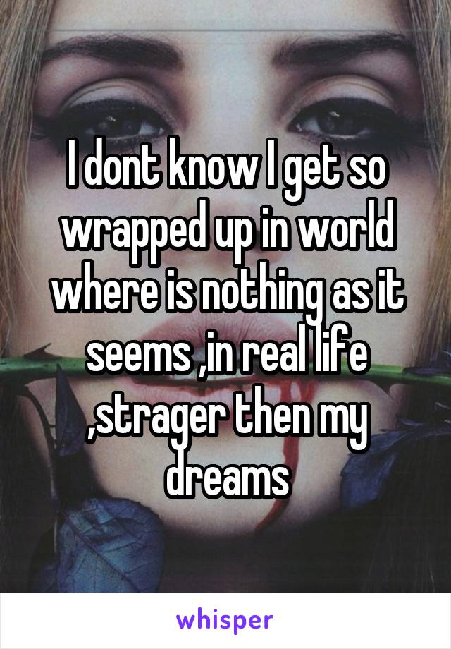 I dont know I get so wrapped up in world where is nothing as it seems ,in real life ,strager then my dreams