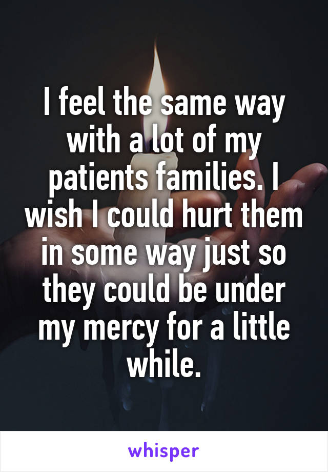I feel the same way with a lot of my patients families. I wish I could hurt them in some way just so they could be under my mercy for a little while.