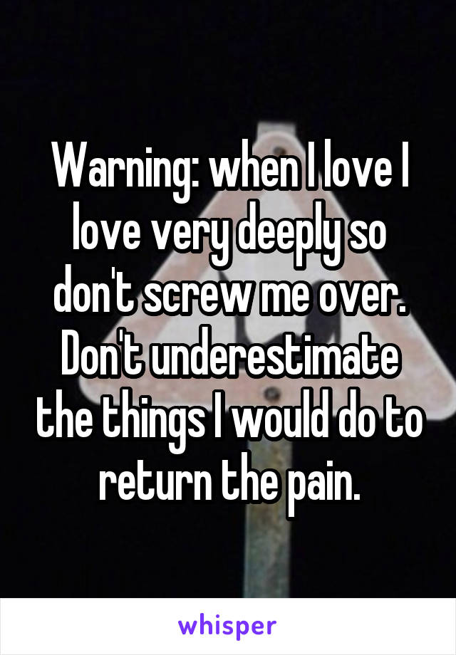 Warning: when I love I love very deeply so don't screw me over. Don't underestimate the things I would do to return the pain.