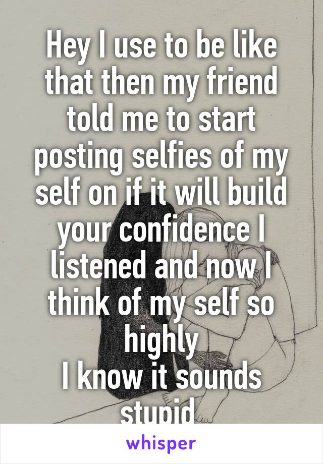 Hey I use to be like that then my friend told me to start posting selfies of my self on if it will build your confidence I listened and now I think of my self so highly
I know it sounds stupid 