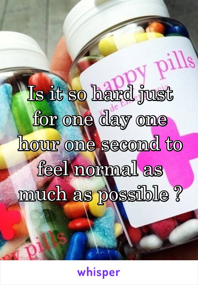 Is it so hard just for one day one hour one second to feel normal as much as possible ?