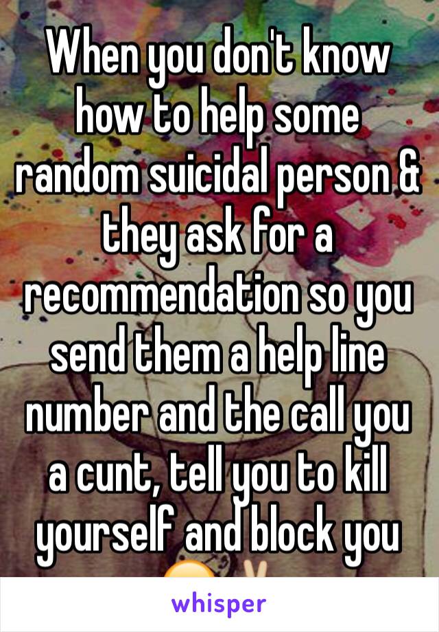 When you don't know how to help some random suicidal person & they ask for a recommendation so you send them a help line number and the call you a cunt, tell you to kill yourself and block you 😂✌🏼️