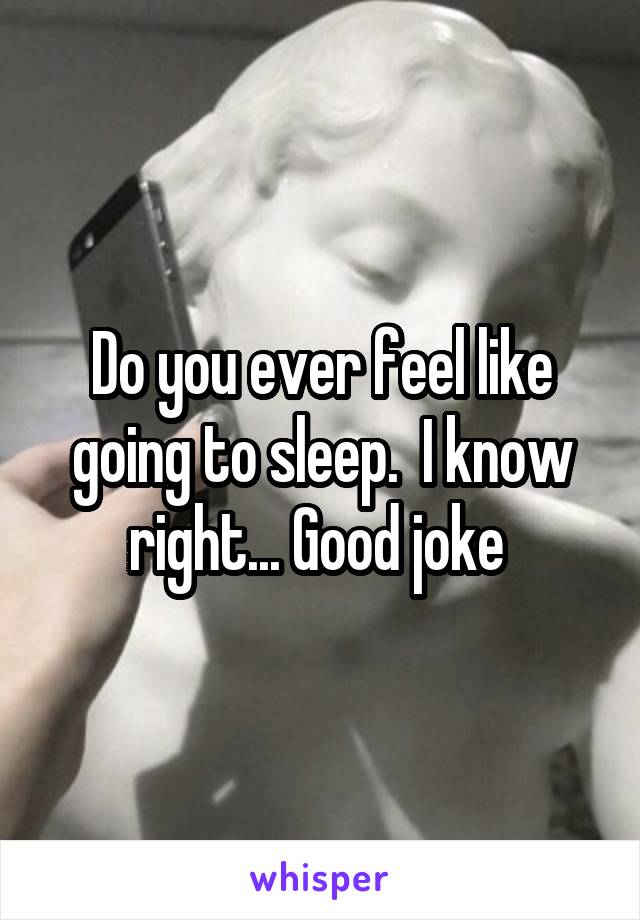 Do you ever feel like going to sleep.  I know right... Good joke 