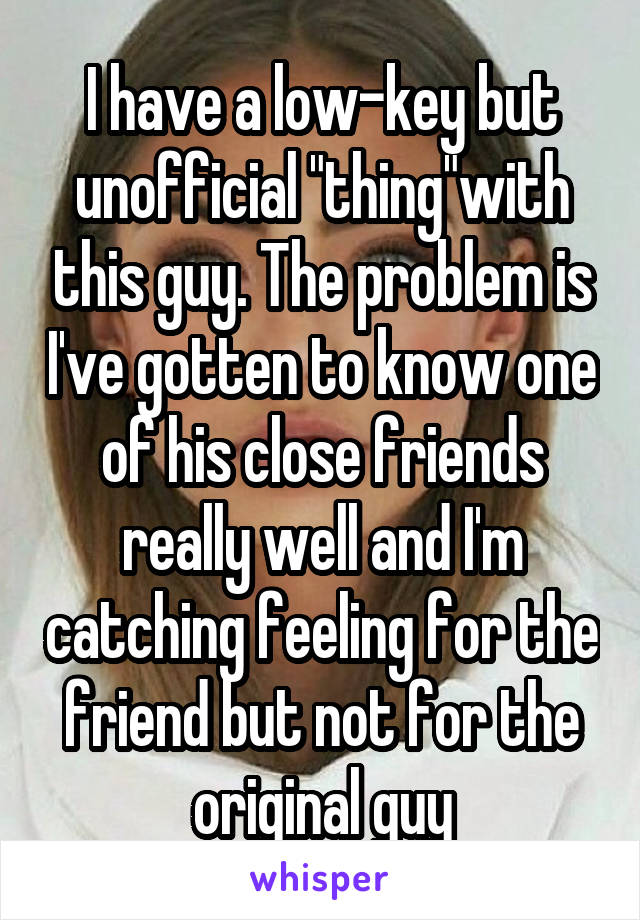 I have a low-key but unofficial "thing"with this guy. The problem is I've gotten to know one of his close friends really well and I'm catching feeling for the friend but not for the original guy