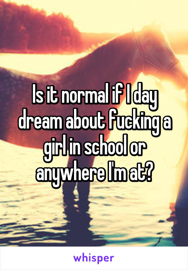 Is it normal if I day dream about fucking a girl in school or anywhere I'm at?