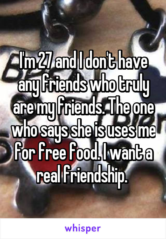 I'm 27 and I don't have any friends who truly are my friends. The one who says she is uses me for free food. I want a real friendship. 