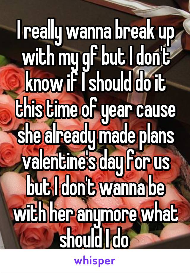 I really wanna break up with my gf but I don't know if I should do it this time of year cause she already made plans valentine's day for us but I don't wanna be with her anymore what should I do 