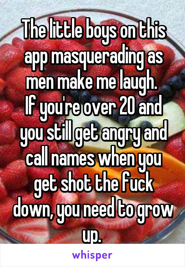 The little boys on this app masquerading as men make me laugh. 
If you're over 20 and you still get angry and call names when you get shot the fuck down, you need to grow up. 