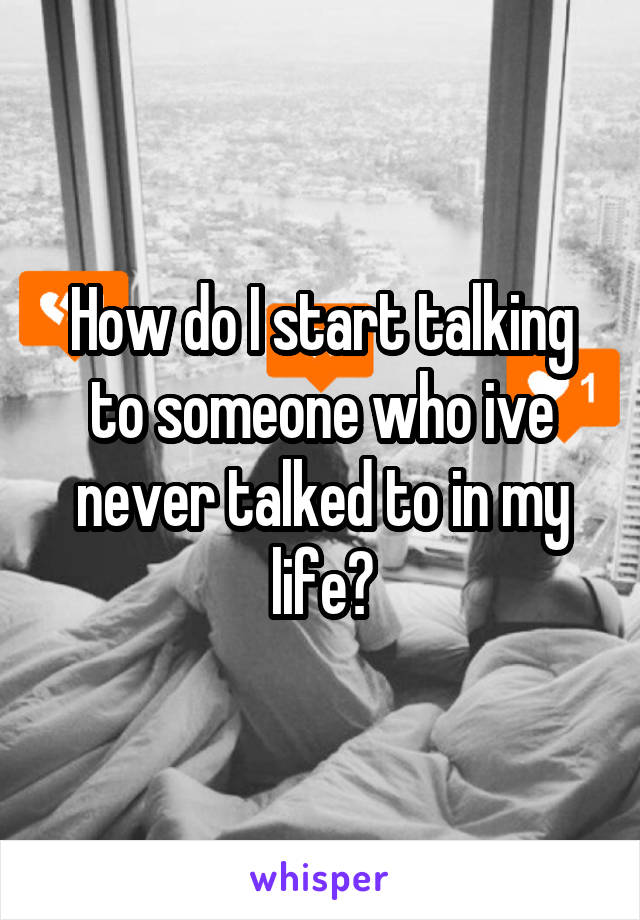 How do I start talking to someone who ive never talked to in my life?