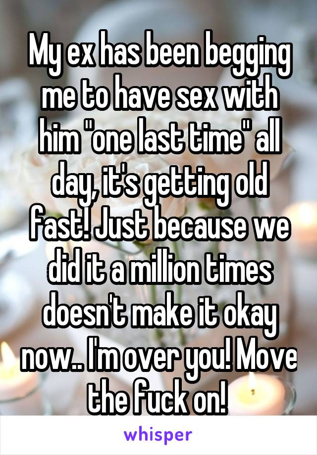 My ex has been begging me to have sex with him "one last time" all day, it's getting old fast! Just because we did it a million times doesn't make it okay now.. I'm over you! Move the fuck on! 