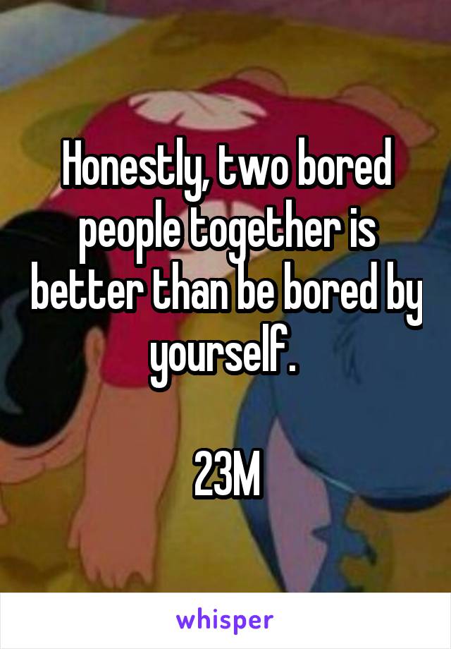 Honestly, two bored people together is better than be bored by yourself. 

23M