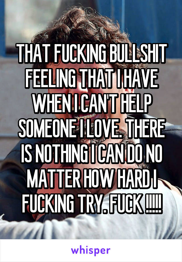 THAT FUCKING BULLSHIT FEELING THAT I HAVE WHEN I CAN'T HELP SOMEONE I LOVE. THERE IS NOTHING I CAN DO NO MATTER HOW HARD I FUCKING TRY. FUCK !!!!!