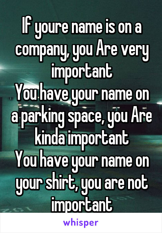 If youre name is on a company, you Are very important
You have your name on a parking space, you Are kinda important
You have your name on your shirt, you are not important