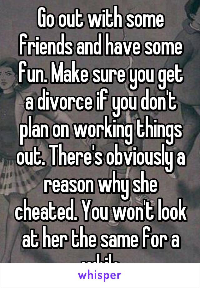 Go out with some friends and have some fun. Make sure you get a divorce if you don't plan on working things out. There's obviously a reason why she cheated. You won't look at her the same for a while