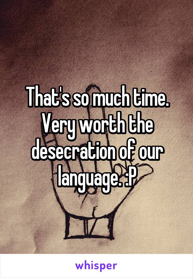 That's so much time. Very worth the desecration of our language. :P