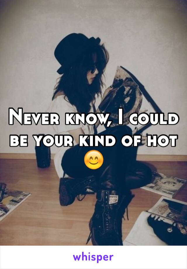 Never know, I could be your kind of hot 😊