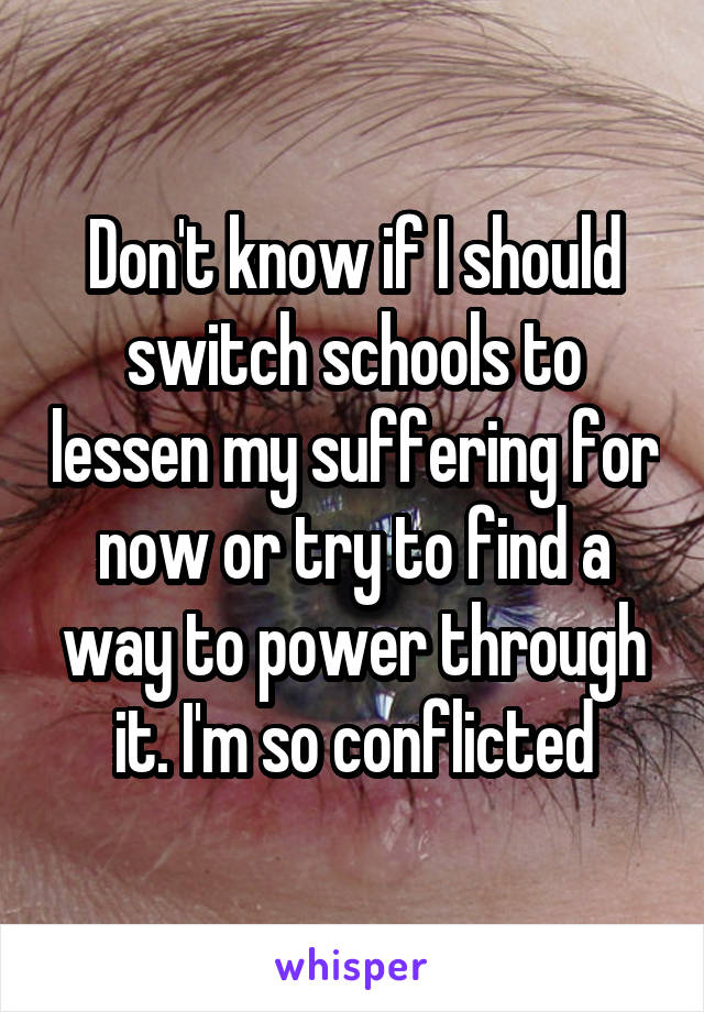 Don't know if I should switch schools to lessen my suffering for now or try to find a way to power through it. I'm so conflicted