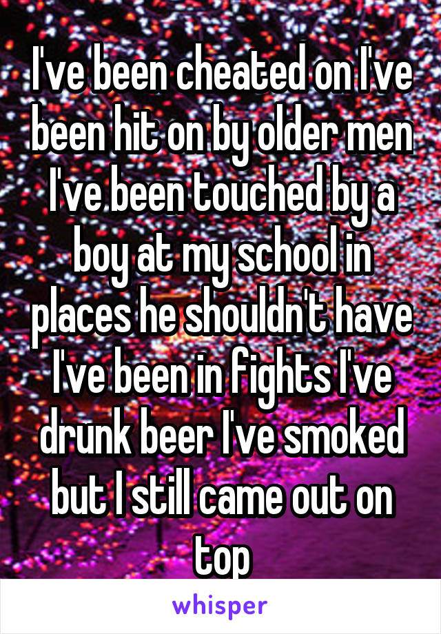 I've been cheated on I've been hit on by older men I've been touched by a boy at my school in places he shouldn't have I've been in fights I've drunk beer I've smoked but I still came out on top