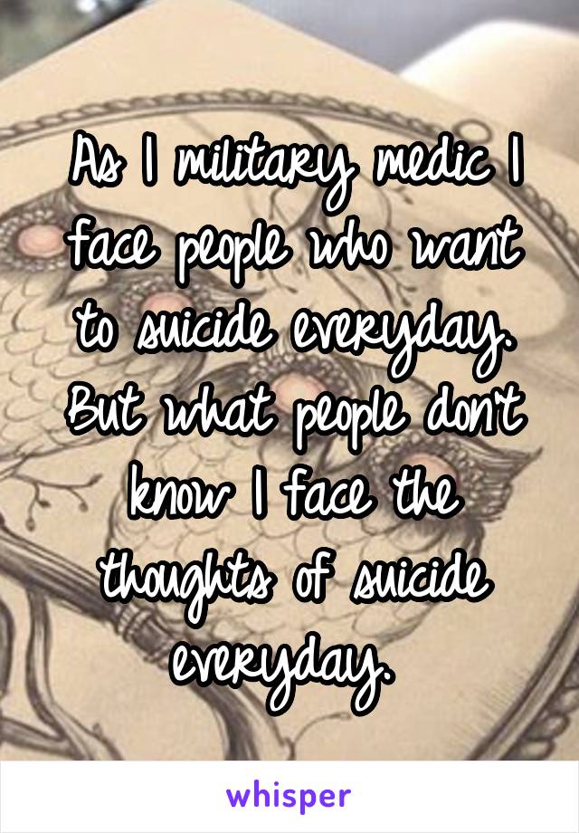 As I military medic I face people who want to suicide everyday. But what people don't know I face the thoughts of suicide everyday. 