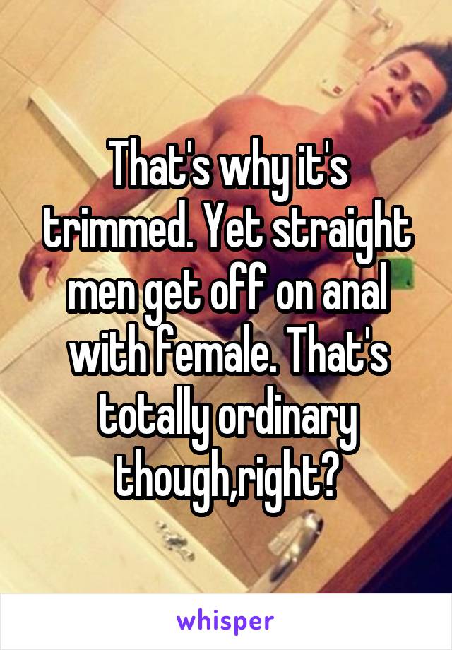 That's why it's trimmed. Yet straight men get off on anal with female. That's totally ordinary though,right?