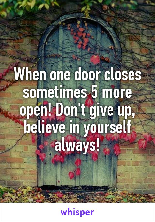 When one door closes sometimes 5 more open! Don't give up, believe in yourself always!