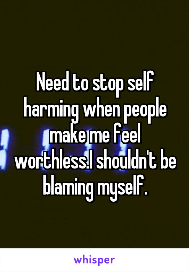 Need to stop self harming when people make me feel worthless.I shouldn't be blaming myself.