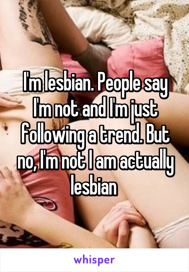 I'm lesbian. People say I'm not and I'm just following a trend. But no, I'm not I am actually lesbian 