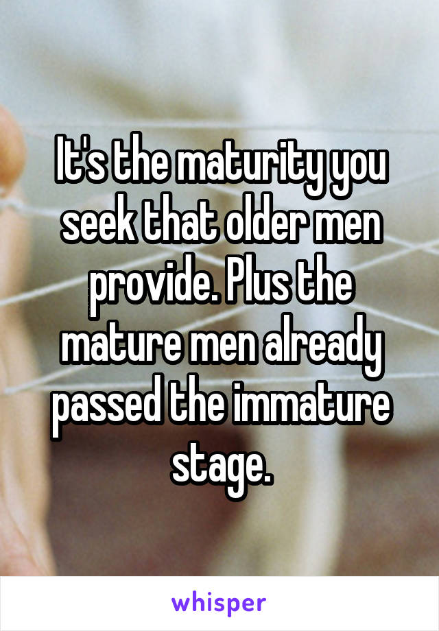 It's the maturity you seek that older men provide. Plus the mature men already passed the immature stage.