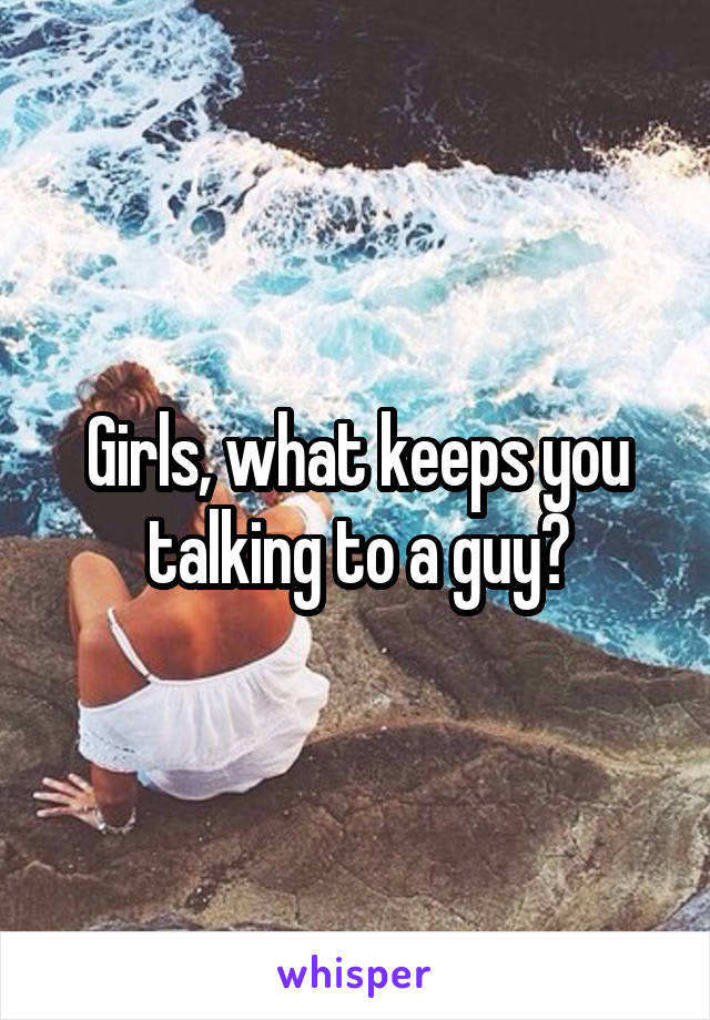 Girls, what keeps you talking to a guy?