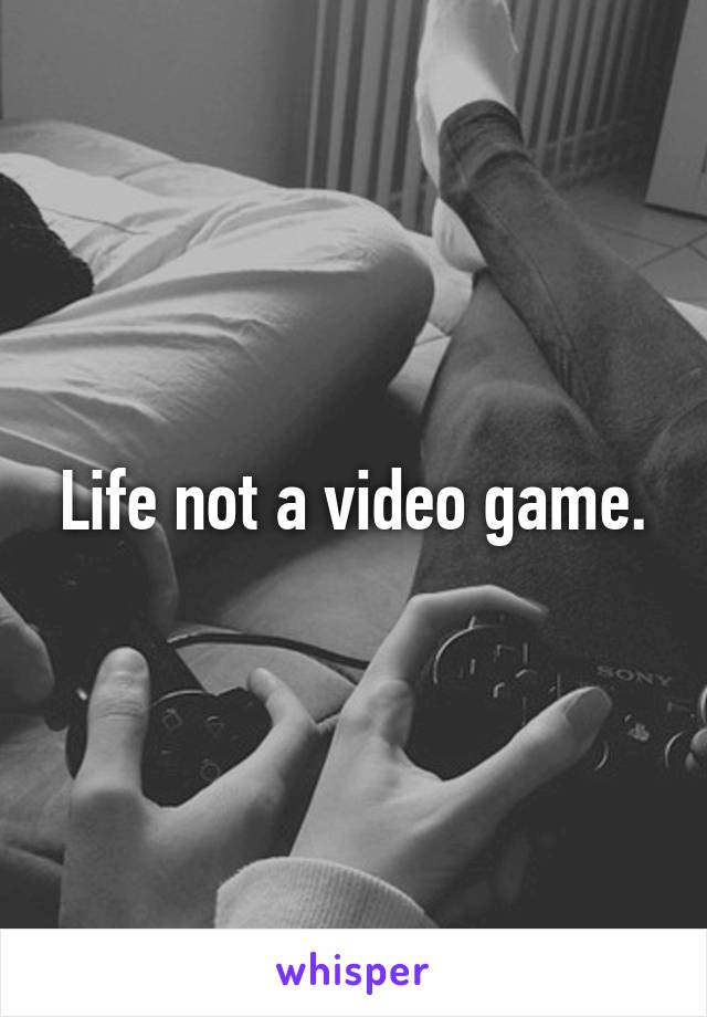 Life not a video game.