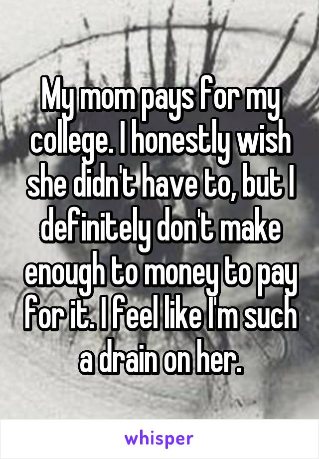 My mom pays for my college. I honestly wish she didn't have to, but I definitely don't make enough to money to pay for it. I feel like I'm such a drain on her.