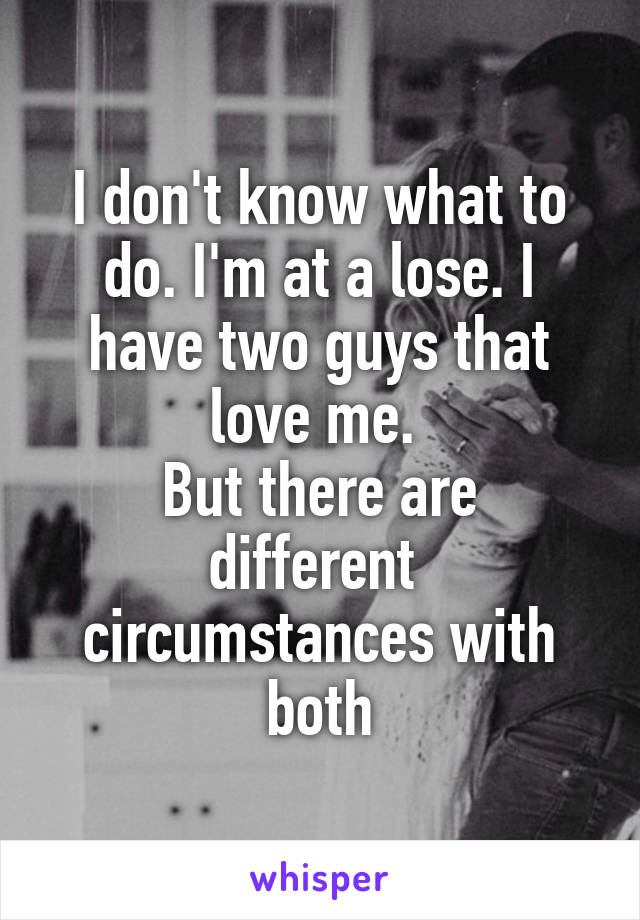 I don't know what to do. I'm at a lose. I have two guys that love me. 
But there are different  circumstances with both