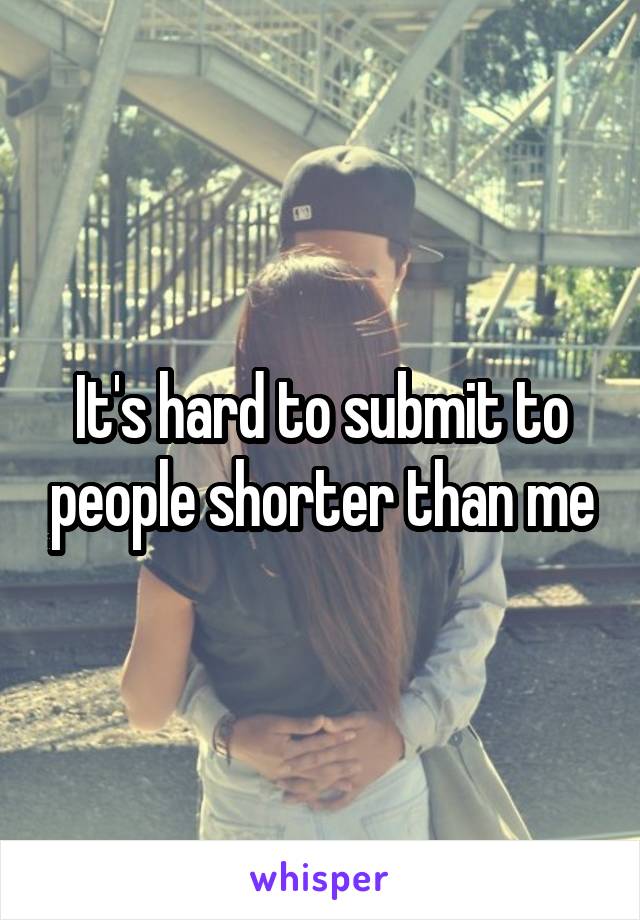 It's hard to submit to people shorter than me