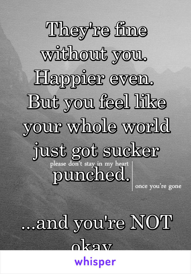 They're fine without you.  Happier even. 
But you feel like your whole world just got sucker punched.  

...and you're NOT okay. 