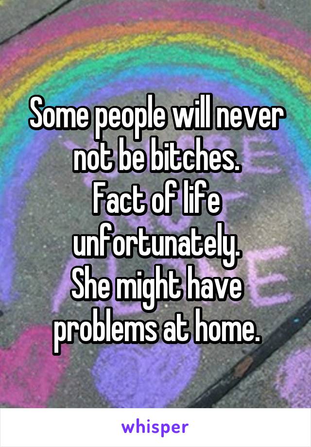 Some people will never not be bitches.
Fact of life unfortunately.
She might have problems at home.