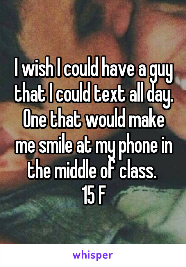 I wish I could have a guy that I could text all day. One that would make me smile at my phone in the middle of class. 
15 F