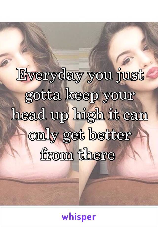 Everyday you just gotta keep your head up high it can only get better from there 