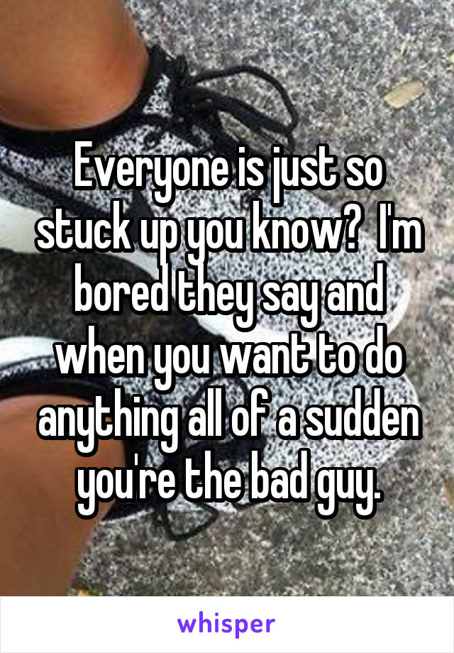 Everyone is just so stuck up you know?  I'm bored they say and when you want to do anything all of a sudden you're the bad guy.