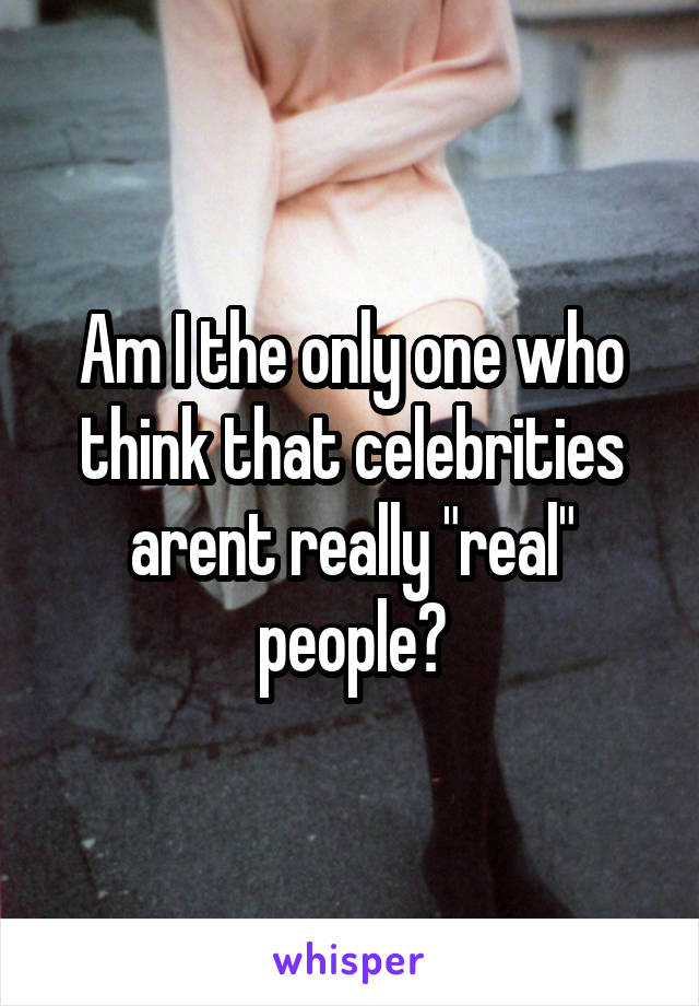 Am I the only one who think that celebrities arent really "real" people?