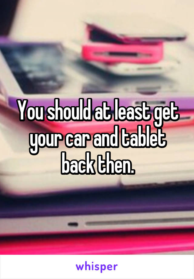 You should at least get your car and tablet back then.