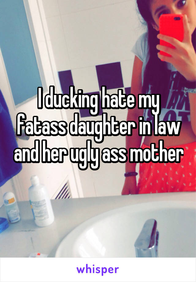 I ducking hate my fatass daughter in law and her ugly ass mother 