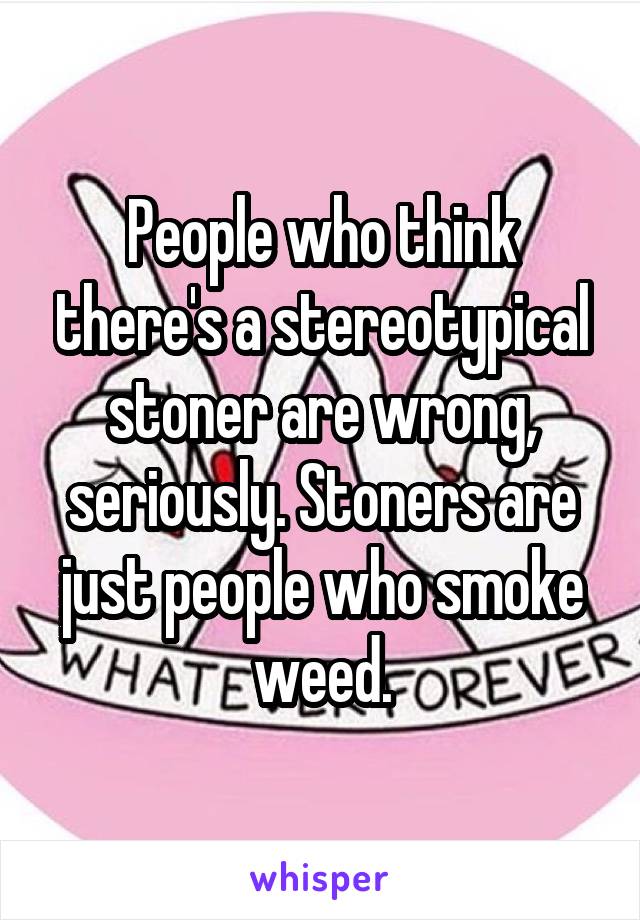 People who think there's a stereotypical stoner are wrong, seriously. Stoners are just people who smoke weed.
