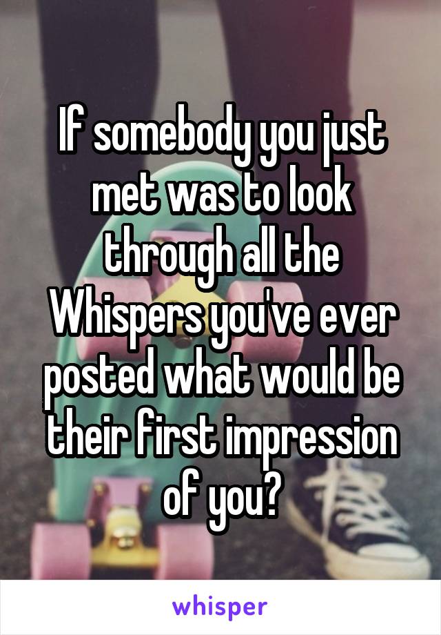 If somebody you just met was to look through all the Whispers you've ever posted what would be their first impression of you?