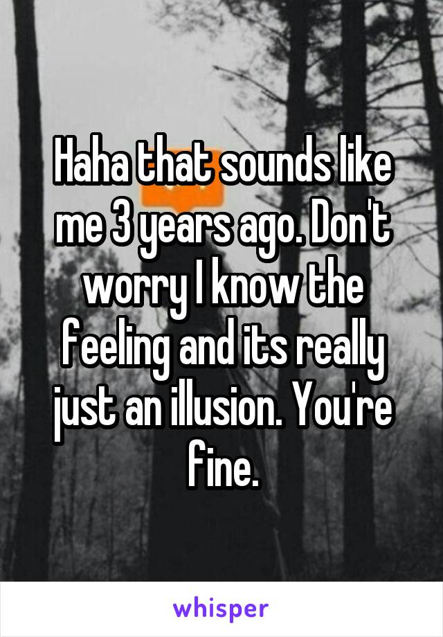 Haha that sounds like me 3 years ago. Don't worry I know the feeling and its really just an illusion. You're fine.