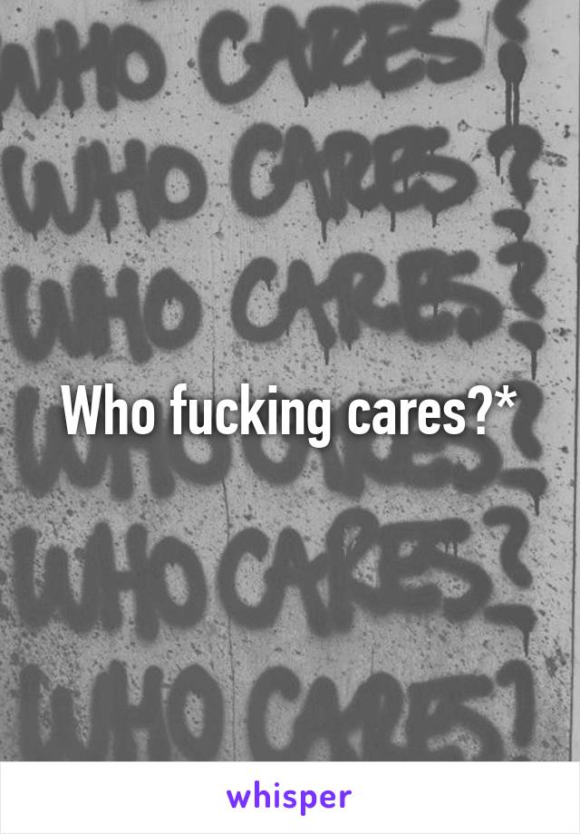 Who fucking cares?*