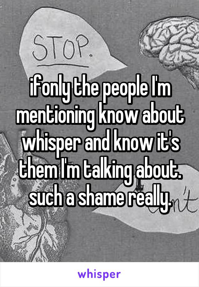 ifonly the people I'm mentioning know about whisper and know it's them I'm talking about. such a shame really.