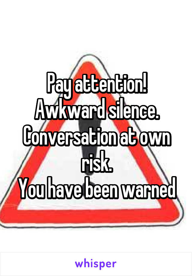 Pay attention!
Awkward silence.
Conversation at own risk.
You have been warned